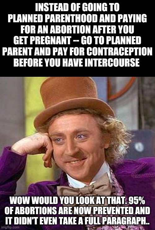 It's amazing how little it takes.. | INSTEAD OF GOING TO PLANNED PARENTHOOD AND PAYING FOR AN ABORTION AFTER YOU GET PREGNANT -- GO TO PLANNED PARENT AND PAY FOR CONTRACEPTION BEFORE YOU HAVE INTERCOURSE; WOW WOULD YOU LOOK AT THAT. 95% OF ABORTIONS ARE NOW PREVENTED AND IT DIDN'T EVEN TAKE A FULL PARAGRAPH.. | image tagged in memes,creepy condescending wonka | made w/ Imgflip meme maker