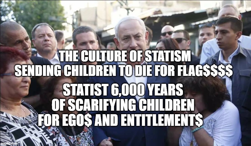 Bibi Melech Israel | THE CULTURE OF STATISM SENDING CHILDREN TO DIE FOR FLAG$$$$; STATIST 6,000 YEARS OF SCARIFYING CHILDREN FOR EGO$ AND ENTITLEMENT$ | image tagged in bibi melech israel | made w/ Imgflip meme maker