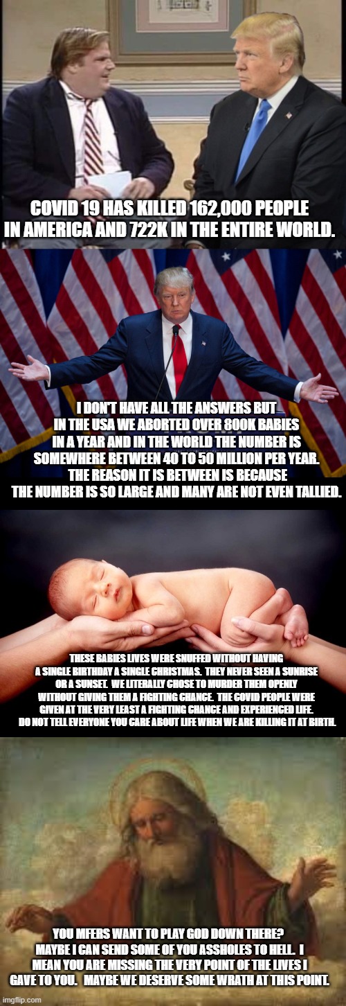 When you turn your back on God he will surely turn his back on you. | COVID 19 HAS KILLED 162,000 PEOPLE IN AMERICA AND 722K IN THE ENTIRE WORLD. I DON'T HAVE ALL THE ANSWERS BUT IN THE USA WE ABORTED OVER 800K BABIES IN A YEAR AND IN THE WORLD THE NUMBER IS SOMEWHERE BETWEEN 40 TO 50 MILLION PER YEAR.  THE REASON IT IS BETWEEN IS BECAUSE THE NUMBER IS SO LARGE AND MANY ARE NOT EVEN TALLIED. THESE BABIES LIVES WERE SNUFFED WITHOUT HAVING A SINGLE BIRTHDAY A SINGLE CHRISTMAS.  THEY NEVER SEEN A SUNRISE OR A SUNSET.  WE LITERALLY CHOSE TO MURDER THEM OPENLY WITHOUT GIVING THEM A FIGHTING CHANCE.  THE COVID PEOPLE WERE GIVEN AT THE VERY LEAST A FIGHTING CHANCE AND EXPERIENCED LIFE.  DO NOT TELL EVERYONE YOU CARE ABOUT LIFE WHEN WE ARE KILLING IT AT BIRTH. YOU MFERS WANT TO PLAY GOD DOWN THERE?  MAYBE I CAN SEND SOME OF YOU ASSHOLES TO HELL.  I MEAN YOU ARE MISSING THE VERY POINT OF THE LIVES I GAVE TO YOU.   MAYBE WE DESERVE SOME WRATH AT THIS POINT. | image tagged in god,donald trump,newborn,chris farley and trump | made w/ Imgflip meme maker
