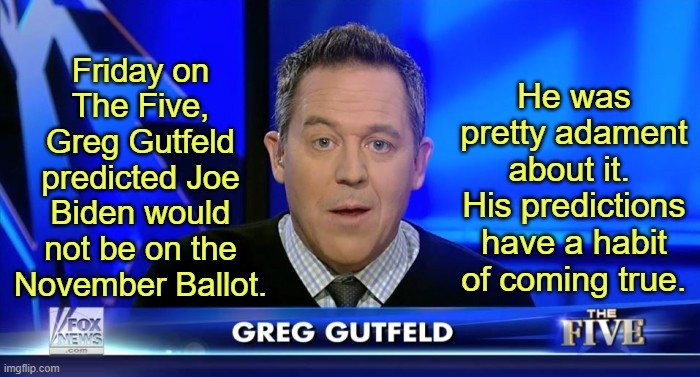 You should have seen the look on Juan Williams' face. Priceless. | Friday on The Five, Greg Gutfeld predicted Joe Biden would not be on the November Ballot. He was pretty adament about it. 
His predictions have a habit of coming true. | image tagged in greg gutfeld,the five,fox news | made w/ Imgflip meme maker