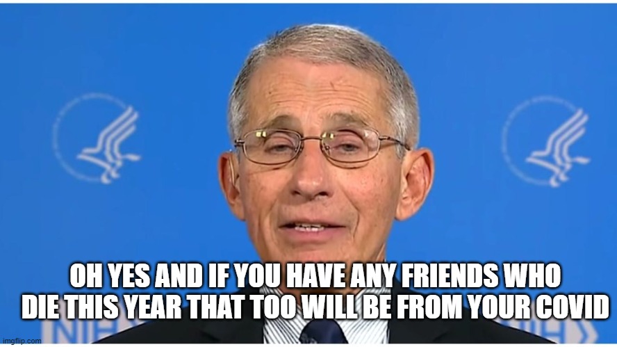 Dr Fauci | OH YES AND IF YOU HAVE ANY FRIENDS WHO DIE THIS YEAR THAT TOO WILL BE FROM YOUR COVID | image tagged in dr fauci | made w/ Imgflip meme maker