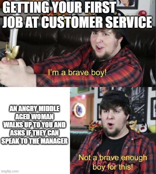 Not Brave enough | GETTING YOUR FIRST JOB AT CUSTOMER SERVICE; AN ANGRY MIDDLE AGED WOMAN WALKS UP TO YOU AND ASKS IF THEY CAN SPEAK TO THE MANAGER | image tagged in not brave enough | made w/ Imgflip meme maker