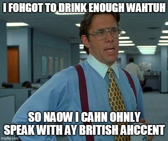 8 glasses per day | I FOHGOT TO DRINK ENOUGH WAHTUH; SO NAOW I CAHN OHNLY SPEAK WITH AY BRITISH AHCCENT | image tagged in memes,that would be great,british,accent,i love your accent,water | made w/ Imgflip meme maker
