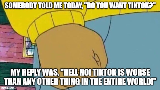 This actually happened today | SOMEBODY TOLD ME TODAY, "DO YOU WANT TIKTOK?"; MY REPLY WAS, "HELL NO! TIKTOK IS WORSE THAN ANY OTHER THING IN THE ENTIRE WORLD!" | image tagged in memes,arthur fist | made w/ Imgflip meme maker