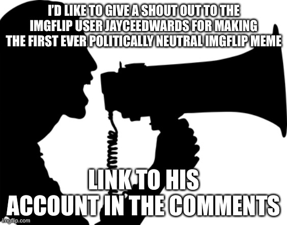 It’s true | I’D LIKE TO GIVE A SHOUT OUT TO THE IMGFLIP USER JAYCEEDWARDS FOR MAKING THE FIRST EVER POLITICALLY NEUTRAL IMGFLIP MEME; LINK TO HIS ACCOUNT IN THE COMMENTS | image tagged in shout out | made w/ Imgflip meme maker