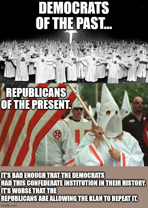 The KKK was a Confederate creation, not a Democratic one. Know your history. | DEMOCRATS OF THE PAST... REPUBLICANS OF THE PRESENT. IT'S BAD ENOUGH THAT THE DEMOCRATS HAD THIS CONFEDERATE INSTITUTION IN THEIR HISTORY.
IT'S WORSE THAT THE REPUBLICANS ARE ALLOWING THE KLAN TO REPEAT IT. | image tagged in kkk,southern strategy,party switch,history,domestic terror,objective facts | made w/ Imgflip meme maker