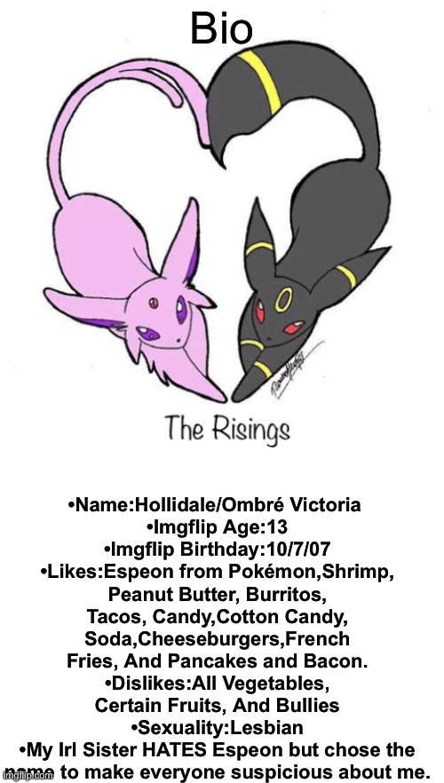 My Bio! |  Bio; •Name:Hollidale/Ombré Victoria 
•Imgflip Age:13
•Imgflip Birthday:10/7/07
•Likes:Espeon from Pokémon,Shrimp, Peanut Butter, Burritos, Tacos, Candy,Cotton Candy, Soda,Cheeseburgers,French Fries, And Pancakes and Bacon.
•Dislikes:All Vegetables, Certain Fruits, And Bullies
•Sexuality:Lesbian
•My Irl Sister HATES Espeon but chose the name to make everyone suspicious about me. | image tagged in blank white template | made w/ Imgflip meme maker