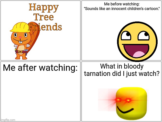 HTF review | Happy 
Tree 
Friends; Me before watching:

"Sounds like an innocent children's cartoon."; Me after watching:; What in bloody tarnation did I just watch? | image tagged in memes,blank comic panel 2x2,happy handy htf,roblox oof | made w/ Imgflip meme maker