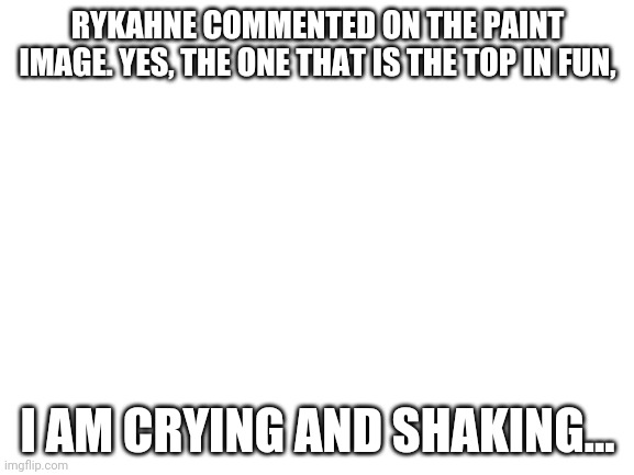 Blank White Template | RYKAHNE COMMENTED ON THE PAINT IMAGE. YES, THE ONE THAT IS THE TOP IN FUN, I AM CRYING AND SHAKING... | image tagged in blank white template | made w/ Imgflip meme maker