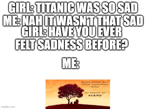 Blank White Template | GIRL: TITANIC WAS SO SAD
ME: NAH IT WASN'T THAT SAD; GIRL: HAVE YOU EVER FELT SADNESS BEFORE? ME: | image tagged in blank white template | made w/ Imgflip meme maker