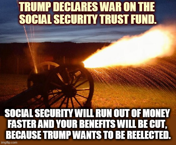 Trump defunds Social Security + Medicare while giving no help to the unemployed. A second Trump term will kill both programs. | TRUMP DECLARES WAR ON THE 
SOCIAL SECURITY TRUST FUND. SOCIAL SECURITY WILL RUN OUT OF MONEY 
FASTER AND YOUR BENEFITS WILL BE CUT, 
BECAUSE TRUMP WANTS TO BE REELECTED. | image tagged in trump,social security,raid,steal,war,incompetence | made w/ Imgflip meme maker