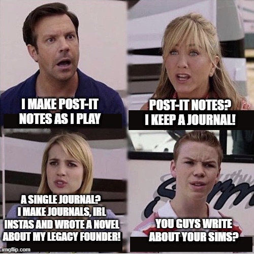 Sims fan level | I MAKE POST-IT NOTES AS I PLAY; POST-IT NOTES? I KEEP A JOURNAL! A SINGLE JOURNAL? 
I MAKE JOURNALS, IRL INSTAS AND WROTE A NOVEL ABOUT MY LEGACY FOUNDER! YOU GUYS WRITE ABOUT YOUR SIMS? | image tagged in you guys are getting paid template | made w/ Imgflip meme maker