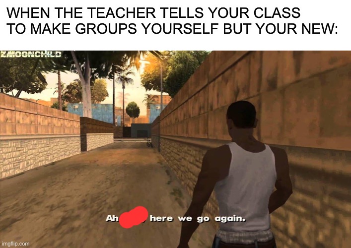 Frickin teachers | WHEN THE TEACHER TELLS YOUR CLASS TO MAKE GROUPS YOURSELF BUT YOUR NEW: | image tagged in blank white template,here we go again,memes | made w/ Imgflip meme maker