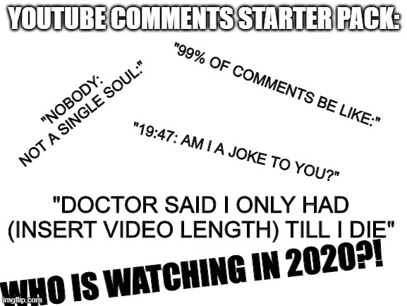 In terms of originality, we have no originality | YOUTUBE COMMENTS STARTER PACK:; "99% OF COMMENTS BE LIKE:"; "NOBODY:
NOT A SINGLE SOUL:"; "19:47: AM I A JOKE TO YOU?"; "DOCTOR SAID I ONLY HAD (INSERT VIDEO LENGTH) TILL I DIE"; WHO IS WATCHING IN 2020?! | image tagged in blank white template | made w/ Imgflip meme maker