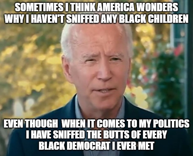 Sniffing Joe | SOMETIMES I THINK AMERICA WONDERS
WHY I HAVEN'T SNIFFED ANY BLACK CHILDREN; EVEN THOUGH  WHEN IT COMES TO MY POLITICS
I HAVE SNIFFED THE BUTTS OF EVERY
BLACK DEMOCRAT I EVER MET | image tagged in biden,pedophile,memes,fun,funny,2020 | made w/ Imgflip meme maker