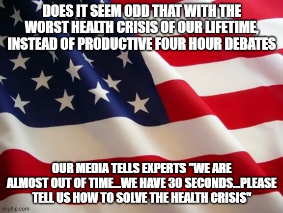 American flag | DOES IT SEEM ODD THAT WITH THE WORST HEALTH CRISIS OF OUR LIFETIME, INSTEAD OF PRODUCTIVE FOUR HOUR DEBATES OUR MEDIA TELLS EXPERTS "WE ARE  | image tagged in american flag | made w/ Imgflip meme maker