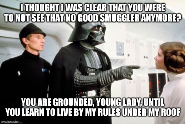 Super Strict Space Dad | I THOUGHT I WAS CLEAR THAT YOU WERE TO NOT SEE THAT NO GOOD SMUGGLER ANYMORE? YOU ARE GROUNDED, YOUNG LADY, UNTIL YOU LEARN TO LIVE BY MY RULES UNDER MY ROOF | image tagged in darth vader leia | made w/ Imgflip meme maker