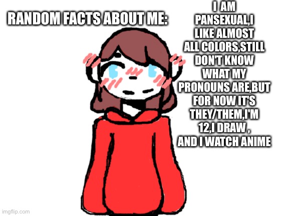 People reveal stuff about the selfs when they hit a goal so to celebrate 22 followers I made this | I  AM PANSEXUAL,I LIKE ALMOST ALL COLORS,STILL DON'T KNOW WHAT MY PRONOUNS ARE,BUT FOR NOW IT'S THEY/THEM,I'M 12,I DRAW ,
AND I WATCH ANIME; RANDOM FACTS ABOUT ME: | image tagged in blank white template | made w/ Imgflip meme maker