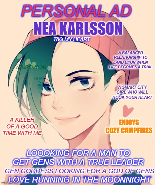 Dead By Daylight: Nea's Love Life | PERSONAL AD; NEA KARLSSON; TAG MY HEART; A BALANCED RELATIONSHIP TO LAND UPON WHEN LIFE BECOMES A TRIAL; AZUREMOON; A SMART CITY GIRL WHO WILL HOOK YOUR HEART; A KILLER OF A GOOD TIME WITH ME; ENJOYS COZY CAMPFIRES; LOOOKING FOR A MAN TO GET GENS WITH A TRUE LEADER; GEN GODDESS LOOKING FOR A GOD OF GENS; LOVE RUNNING IN THE MOONNIGHT | image tagged in love,gaming,video games,funny memes,i love you,ads | made w/ Imgflip meme maker