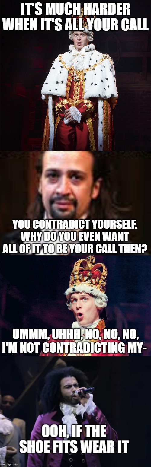 i made this lol!!! | IT'S MUCH HARDER WHEN IT'S ALL YOUR CALL; YOU CONTRADICT YOURSELF. WHY DO YOU EVEN WANT ALL OF IT TO BE YOUR CALL THEN? UMMM, UHHH, NO, NO, NO, I'M NOT CONTRADICTING MY- | image tagged in king george hamilton,memes,funny,hamilton,thomas jefferson,contradiction | made w/ Imgflip meme maker