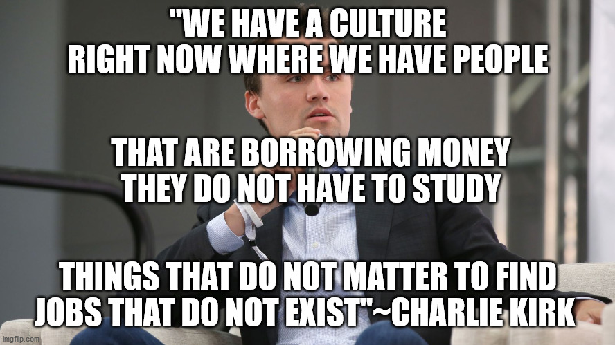 USELESS COLLEGES AND UNIVERSITIES | "WE HAVE A CULTURE RIGHT NOW WHERE WE HAVE PEOPLE; THAT ARE BORROWING MONEY
 THEY DO NOT HAVE TO STUDY; THINGS THAT DO NOT MATTER TO FIND JOBS THAT DO NOT EXIST"~CHARLIE KIRK | image tagged in money they don't have,things that don't matter,jobs that don't exist | made w/ Imgflip meme maker
