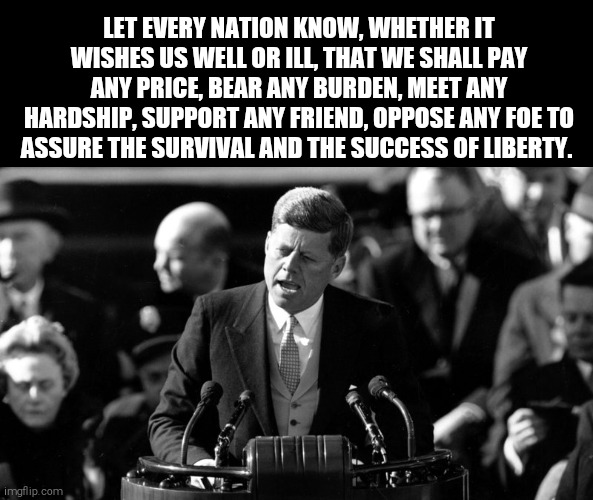 JFK | LET EVERY NATION KNOW, WHETHER IT WISHES US WELL OR ILL, THAT WE SHALL PAY ANY PRICE, BEAR ANY BURDEN, MEET ANY HARDSHIP, SUPPORT ANY FRIEND, OPPOSE ANY FOE TO ASSURE THE SURVIVAL AND THE SUCCESS OF LIBERTY. | image tagged in memes,jfk | made w/ Imgflip meme maker