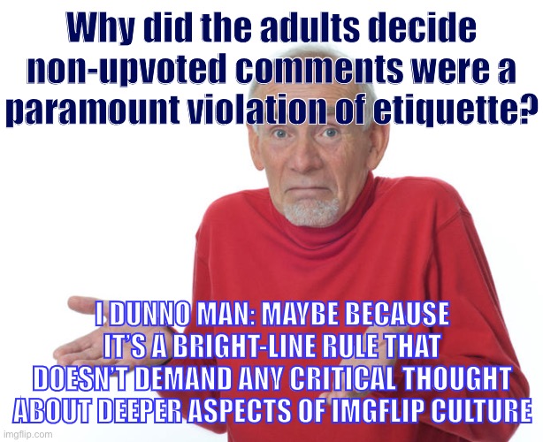 I wasn’t here when this rule was made. Just a theory. | Why did the adults decide non-upvoted comments were a paramount violation of etiquette? I DUNNO MAN: MAYBE BECAUSE IT’S A BRIGHT-LINE RULE THAT DOESN’T DEMAND ANY CRITICAL THOUGHT ABOUT DEEPER ASPECTS OF IMGFLIP CULTURE | image tagged in guess ill die,upvote begging,meme comments,imgflip,etiquette,culture | made w/ Imgflip meme maker