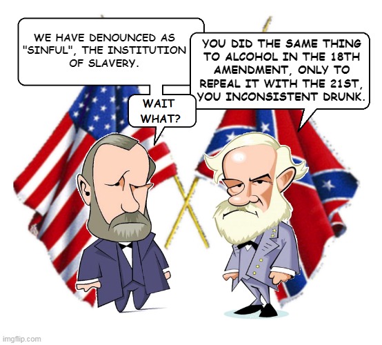 Lee and Grant | WE HAVE DENOUNCED AS
"SINFUL", THE INSTITUTION
OF SLAVERY. YOU DID THE SAME THING
TO ALCOHOL IN THE 18TH
AMENDMENT, ONLY TO
REPEAL IT WITH THE 21ST,
YOU INCONSISTENT DRUNK. | image tagged in lee and grant | made w/ Imgflip meme maker