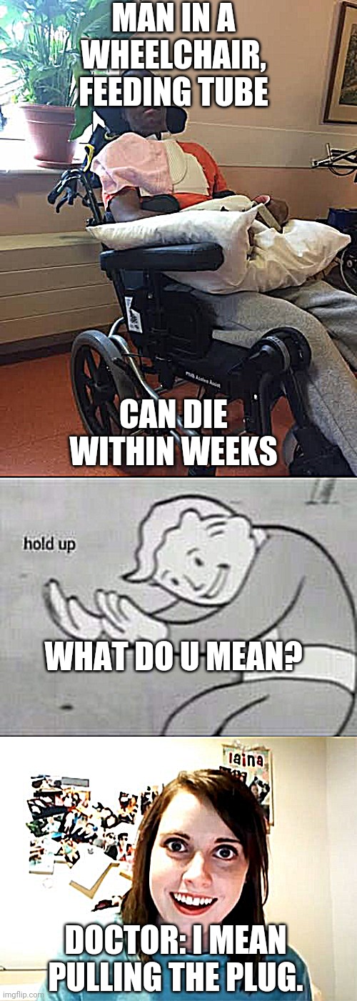 When we talk about vegetative state | MAN IN A WHEELCHAIR, FEEDING TUBE; CAN DIE WITHIN WEEKS; WHAT DO U MEAN? DOCTOR: I MEAN PULLING THE PLUG. | image tagged in memes,overly attached girlfriend,fallout hold up,man is vegetable | made w/ Imgflip meme maker