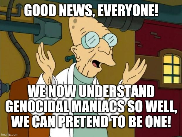Professor Farnsworth Good News Everyone | GOOD NEWS, EVERYONE! WE NOW UNDERSTAND GENOCIDAL MANIACS SO WELL, WE CAN PRETEND TO BE ONE! | image tagged in professor farnsworth good news everyone | made w/ Imgflip meme maker