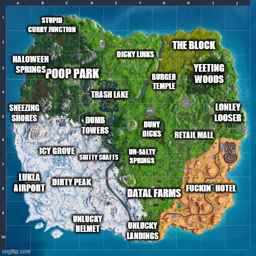 fortnite map | STUPID CURRY JUNCTION; THE BLOCK; HALOWEEN SPRINGS; DICKY LINKS; YEETING WOODS; BURGER TEMPLE; TRASH LAKE; LONLEY LOOSER; SNEEZING SHORES; DUMB TOWERS; DUNY DICKS; POOP PARK; RETAIL MALL; ICY GROVE; UN-SALTY SPRINGS; SHITTY SHAFTS; DIRTY PEAK; LUKLA AIRPORT; FUCKIN` HOTEL; DATAL FARMS; UNLUCKY HELMET; UNLUCKY LANDINGS | image tagged in fortnite map,fortnite,map,dumb,shit,fuck | made w/ Imgflip meme maker