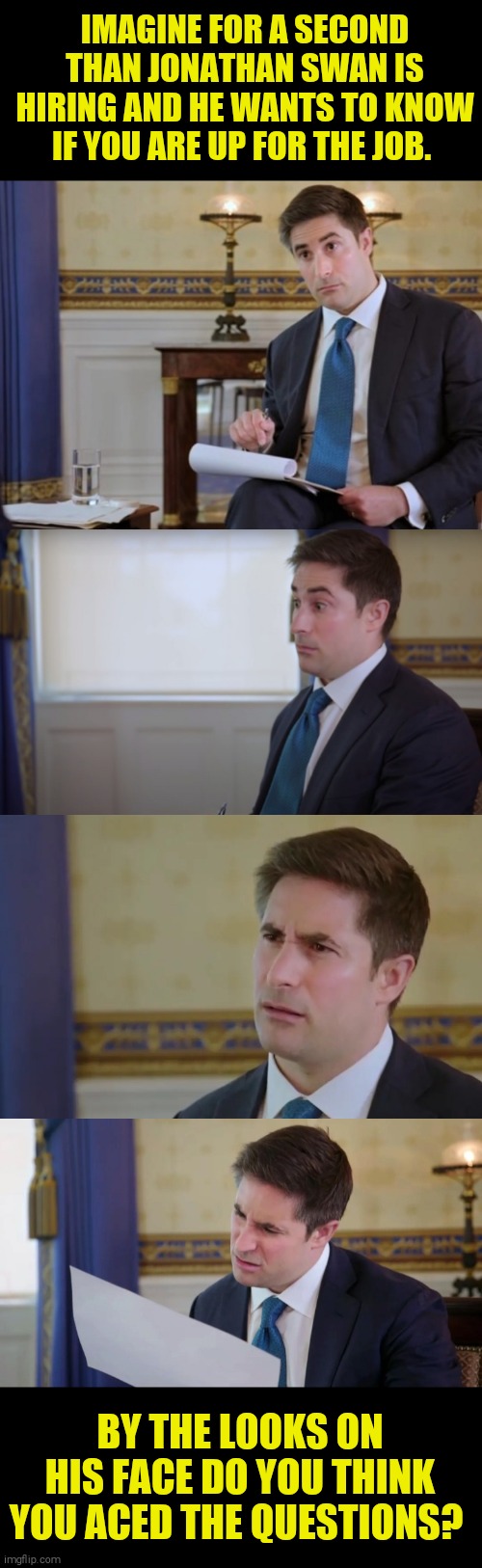 IMAGINE FOR A SECOND THAN JONATHAN SWAN IS HIRING AND HE WANTS TO KNOW IF YOU ARE UP FOR THE JOB. BY THE LOOKS ON HIS FACE DO YOU THINK YOU ACED THE QUESTIONS? | image tagged in memes,donald trump,idiot | made w/ Imgflip meme maker