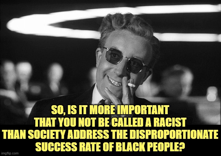 Doctor Strangelove says... | SO, IS IT MORE IMPORTANT THAT YOU NOT BE CALLED A RACIST THAN SOCIETY ADDRESS THE DISPROPORTIONATE SUCCESS RATE OF BLACK PEOPLE? | image tagged in doctor strangelove says | made w/ Imgflip meme maker