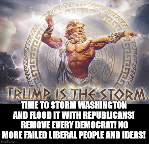 Trump is the STORM! Time to Flood Washington With Republicans! Remove Every Democrat! | TIME TO STORM WASHINGTON AND FLOOD IT WITH REPUBLICANS!  REMOVE EVERY DEMOCRAT! NO MORE FAILED LIBERAL PEOPLE AND IDEAS! | image tagged in trump | made w/ Imgflip meme maker