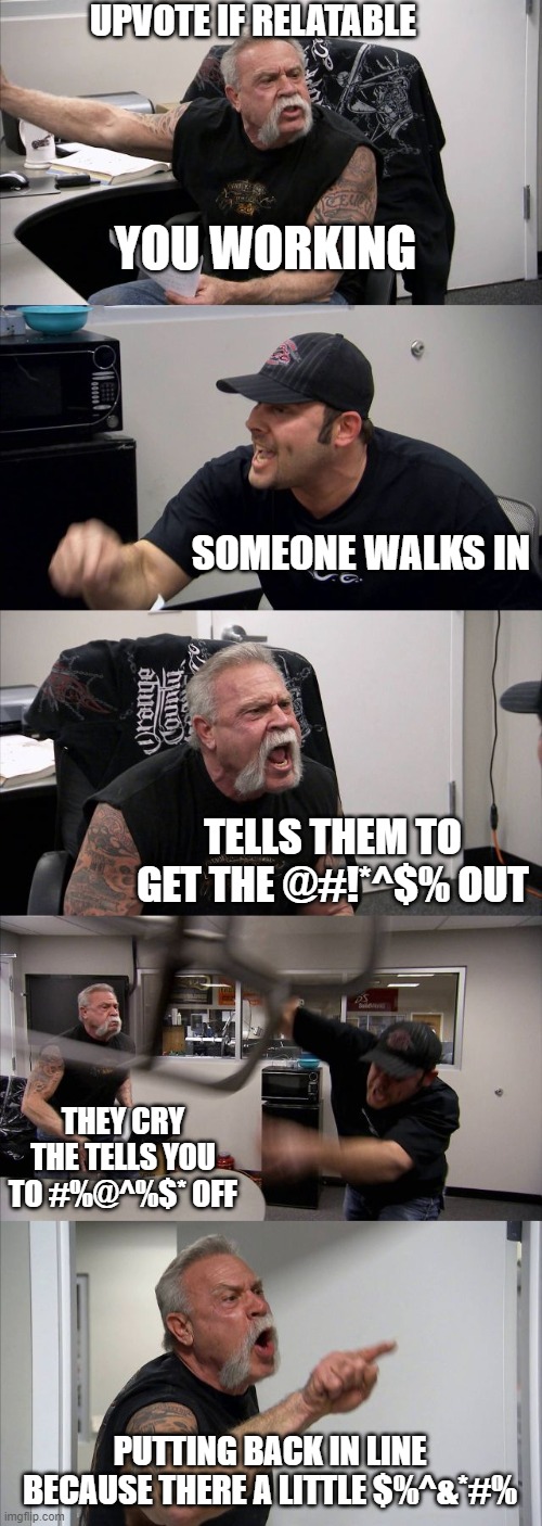 A casule work day | UPVOTE IF RELATABLE; YOU WORKING; SOMEONE WALKS IN; TELLS THEM TO GET THE @#!*^$% OUT; THEY CRY THE TELLS YOU TO #%@^%$* OFF; PUTTING BACK IN LINE BECAUSE THERE A LITTLE $%^&*#% | image tagged in memes,american chopper argument,relatable | made w/ Imgflip meme maker