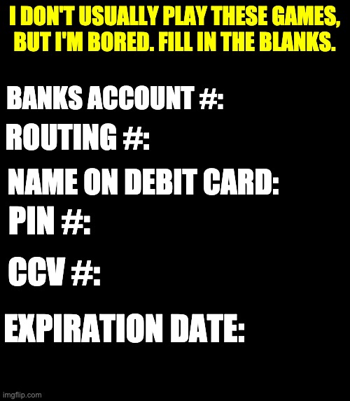 The name of your first pet would also be interesting. | I DON'T USUALLY PLAY THESE GAMES, BUT I'M BORED. FILL IN THE BLANKS. BANKS ACCOUNT #:; ROUTING #:; NAME ON DEBIT CARD:; PIN #:; CCV #:; EXPIRATION DATE: | image tagged in stupid | made w/ Imgflip meme maker