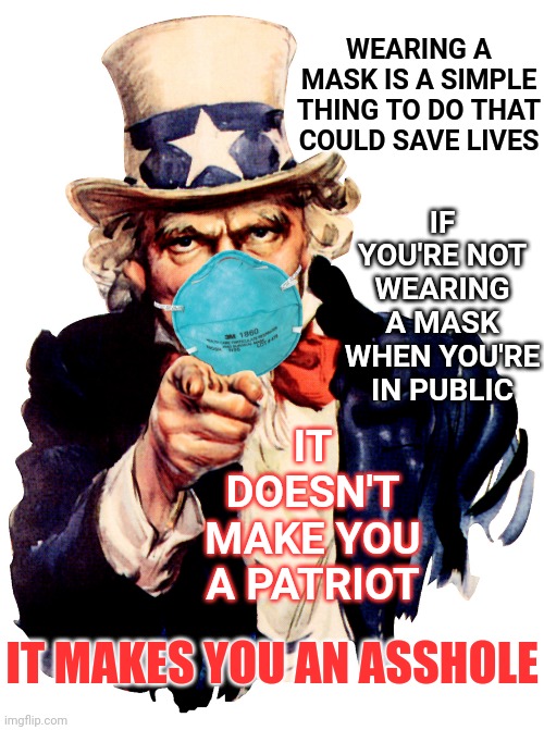 Selfish Much? | IF YOU'RE NOT WEARING A MASK WHEN YOU'RE IN PUBLIC; WEARING A MASK IS A SIMPLE THING TO DO THAT COULD SAVE LIVES; IT DOESN'T MAKE YOU A PATRIOT; IT MAKES YOU AN ASSHOLE | image tagged in uncle sam i want you to mask n95 covid coronavirus,masks,covid-19,public service announcement,assholes,memes | made w/ Imgflip meme maker