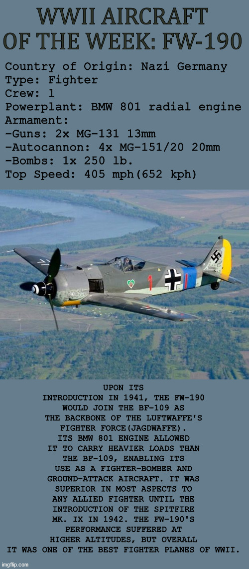 WWII Aircraft of the Week: Focke-Wulf Fw 190 | WWII AIRCRAFT OF THE WEEK: FW-190; Country of Origin: Nazi Germany
Type: Fighter
Crew: 1
Powerplant: BMW 801 radial engine
Armament: 
-Guns: 2x MG-131 13mm 
-Autocannon: 4x MG-151/20 20mm 
-Bombs: 1x 250 lb.
Top Speed: 405 mph(652 kph); UPON ITS INTRODUCTION IN 1941, THE FW-190 WOULD JOIN THE BF-109 AS THE BACKBONE OF THE LUFTWAFFE'S FIGHTER FORCE(JAGDWAFFE). ITS BMW 801 ENGINE ALLOWED IT TO CARRY HEAVIER LOADS THAN THE BF-109, ENABLING ITS USE AS A FIGHTER-BOMBER AND GROUND-ATTACK AIRCRAFT. IT WAS SUPERIOR IN MOST ASPECTS TO ANY ALLIED FIGHTER UNTIL THE INTRODUCTION OF THE SPITFIRE MK. IX IN 1942. THE FW-190'S PERFORMANCE SUFFERED AT HIGHER ALTITUDES, BUT OVERALL IT WAS ONE OF THE BEST FIGHTER PLANES OF WWII. | image tagged in wwii,history,aviation,fighter plane,military | made w/ Imgflip meme maker