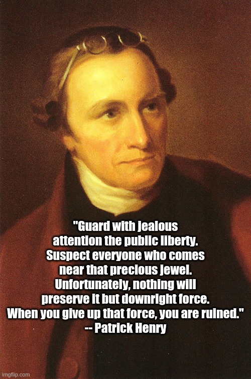 Guard the public liberty | "Guard with jealous attention the public liberty. Suspect everyone who comes near that precious jewel. Unfortunately, nothing will preserve it but downright force. When you give up that force, you are ruined."
-- Patrick Henry | image tagged in patrick henry | made w/ Imgflip meme maker