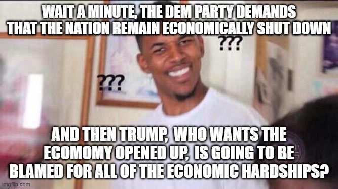 Black guy confused | WAIT A MINUTE, THE DEM PARTY DEMANDS THAT THE NATION REMAIN ECONOMICALLY SHUT DOWN; AND THEN TRUMP,  WHO WANTS THE ECOMOMY OPENED UP,  IS GOING TO BE BLAMED FOR ALL OF THE ECONOMIC HARDSHIPS? | image tagged in black guy confused | made w/ Imgflip meme maker