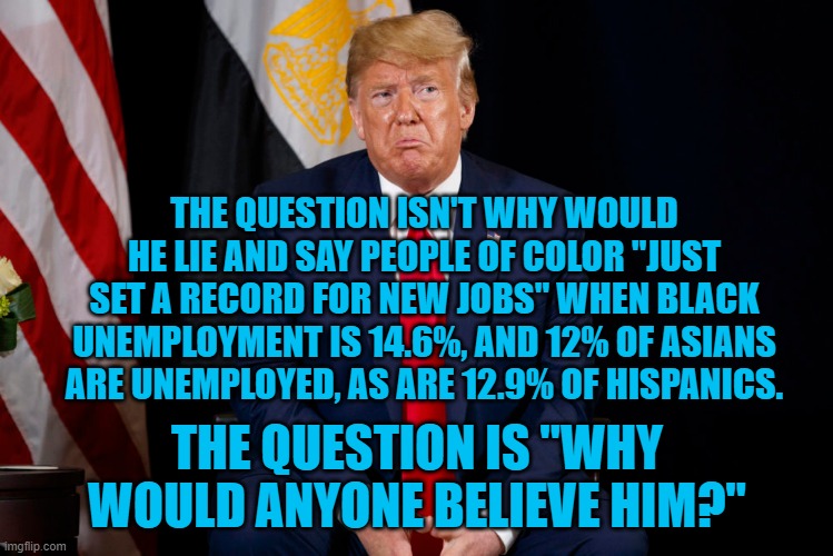 President Pandemic's Prevarications | THE QUESTION ISN'T WHY WOULD HE LIE AND SAY PEOPLE OF COLOR "JUST SET A RECORD FOR NEW JOBS" WHEN BLACK UNEMPLOYMENT IS 14.6%, AND 12% OF ASIANS ARE UNEMPLOYED, AS ARE 12.9% OF HISPANICS. THE QUESTION IS "WHY WOULD ANYONE BELIEVE HIM?" | image tagged in politics | made w/ Imgflip meme maker