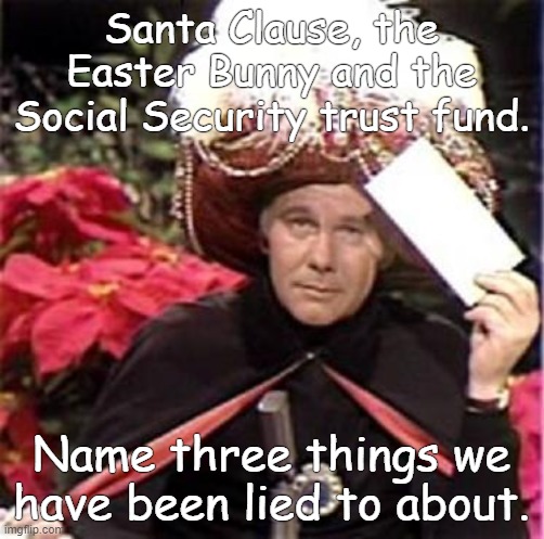 Johnny Carson Karnak Carnak | Santa Clause, the Easter Bunny and the Social Security trust fund. Name three things we have been lied to about. | image tagged in johnny carson karnak carnak | made w/ Imgflip meme maker