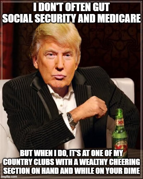 Trump says | I DON'T OFTEN GUT SOCIAL SECURITY AND MEDICARE; BUT WHEN I DO, IT'S AT ONE OF MY COUNTRY CLUBS WITH A WEALTHY CHEERING SECTION ON HAND AND WHILE ON YOUR DIME | image tagged in trump most interesting man in the world,donald trump,arrogant rich man | made w/ Imgflip meme maker