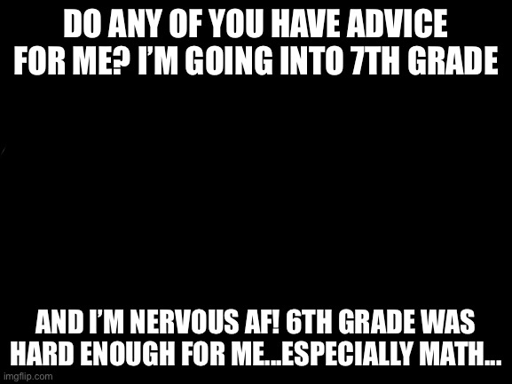 Blank White Template | DO ANY OF YOU HAVE ADVICE FOR ME? I’M GOING INTO 7TH GRADE; AND I’M NERVOUS AF! 6TH GRADE WAS HARD ENOUGH FOR ME...ESPECIALLY MATH... | image tagged in blank white template | made w/ Imgflip meme maker