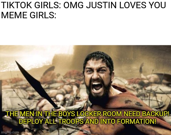Meme Girls Act Just Like The Boys | TIKTOK GIRLS: OMG JUSTIN LOVES YOU

MEME GIRLS:; THE MEN IN THE BOYS LOCKER ROOM NEED BACKUP!
DEPLOY ALL TROOPS AND INTO FORMATION! | image tagged in memes,sparta leonidas | made w/ Imgflip meme maker
