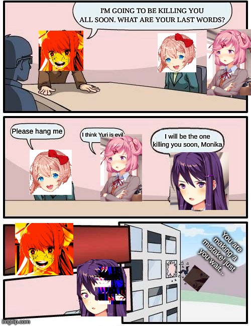 Yuri's secret plan | I'M GOING TO BE KILLING YOU ALL SOON. WHAT ARE YOUR LAST WORDS? Please hang me; I think Yuri is evil; I will be the one killing you soon, Monika; You are making a mistake! just you wait... | image tagged in memes,boardroom meeting suggestion | made w/ Imgflip meme maker
