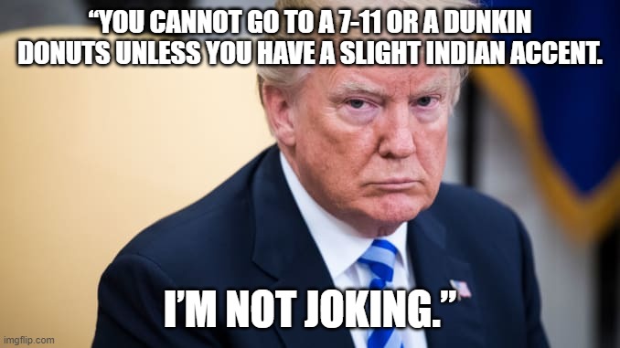 trump image with biden quote | “YOU CANNOT GO TO A 7-11 OR A DUNKIN DONUTS UNLESS YOU HAVE A SLIGHT INDIAN ACCENT. I’M NOT JOKING.” | image tagged in trump,biden | made w/ Imgflip meme maker