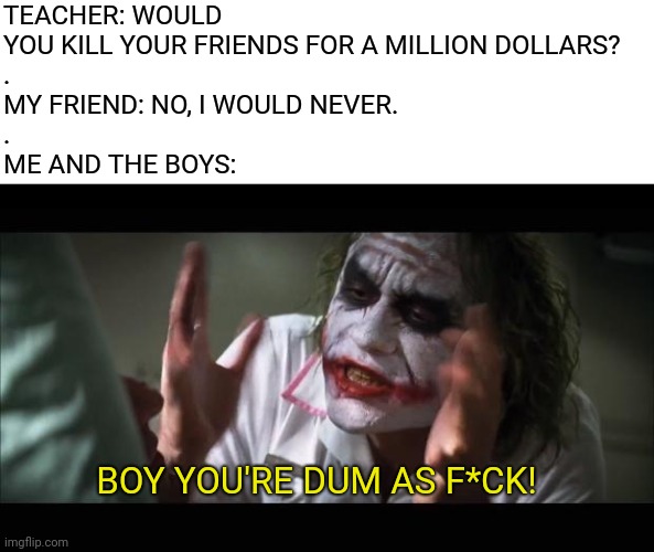 Never Throw Away The Money | TEACHER: WOULD YOU KILL YOUR FRIENDS FOR A MILLION DOLLARS?
.
MY FRIEND: NO, I WOULD NEVER.
.
ME AND THE BOYS:; BOY YOU'RE DUM AS F*CK! | image tagged in memes,and everybody loses their minds | made w/ Imgflip meme maker