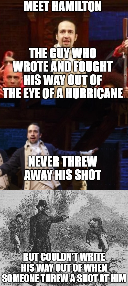 lol | MEET HAMILTON; THE GUY WHO WROTE AND FOUGHT HIS WAY OUT OF THE EYE OF A HURRICANE; NEVER THREW AWAY HIS SHOT; BUT COULDN'T WRITE HIS WAY OUT OF WHEN SOMEONE THREW A SHOT AT HIM | image tagged in aaron burr and alexander hamilton,memes,funny,hamilton,shot,duel | made w/ Imgflip meme maker