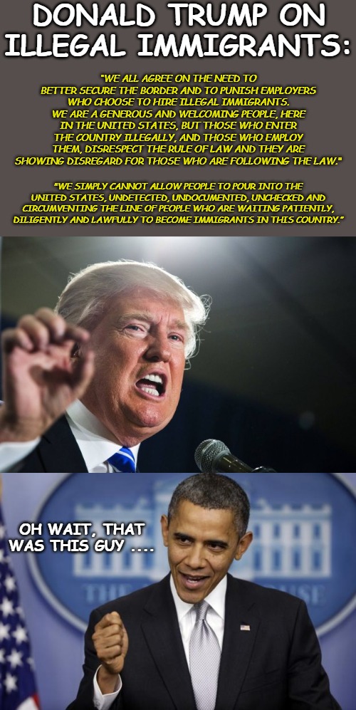 So tell me, was it racist when Barack Obama said it? Or is it just that you hate Trump so much you'll say anything. | DONALD TRUMP ON ILLEGAL IMMIGRANTS:; “WE ALL AGREE ON THE NEED TO BETTER SECURE THE BORDER AND TO PUNISH EMPLOYERS WHO CHOOSE TO HIRE ILLEGAL IMMIGRANTS. WE ARE A GENEROUS AND WELCOMING PEOPLE, HERE IN THE UNITED STATES, BUT THOSE WHO ENTER THE COUNTRY ILLEGALLY, AND THOSE WHO EMPLOY THEM, DISRESPECT THE RULE OF LAW AND THEY ARE SHOWING DISREGARD FOR THOSE WHO ARE FOLLOWING THE LAW."; "WE SIMPLY CANNOT ALLOW PEOPLE TO POUR INTO THE UNITED STATES, UNDETECTED, UNDOCUMENTED, UNCHECKED AND CIRCUMVENTING THE LINE OF PEOPLE WHO ARE WAITING PATIENTLY, DILIGENTLY AND LAWFULLY TO BECOME IMMIGRANTS IN THIS COUNTRY.”; OH WAIT, THAT WAS THIS GUY .... | image tagged in barack obama,donald trump,illegal immigration,immigrants,illegal aliens | made w/ Imgflip meme maker